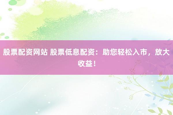 股票配资网站 股票低息配资：助您轻松入市，放大收益！
