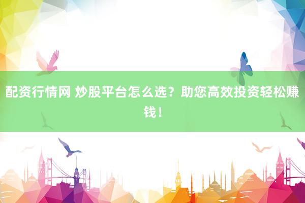 配资行情网 炒股平台怎么选？助您高效投资轻松赚钱！