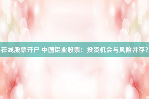 在线股票开户 中国铝业股票：投资机会与风险并存？