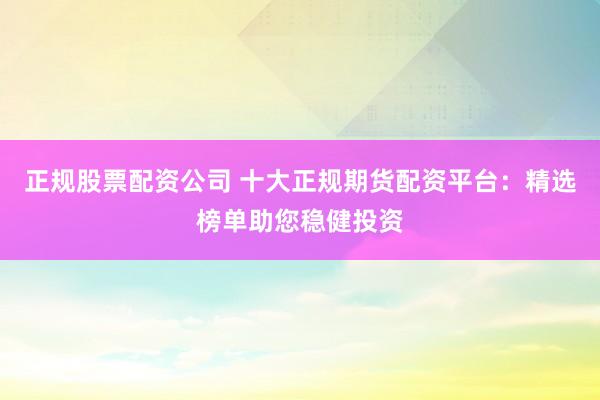 正规股票配资公司 十大正规期货配资平台：精选榜单助您稳健投资