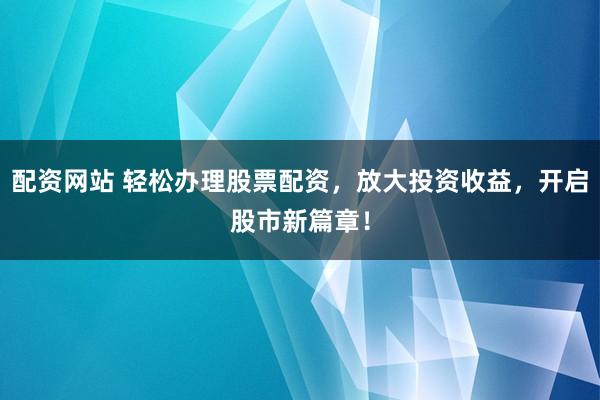 配资网站 轻松办理股票配资，放大投资收益，开启股市新篇章！