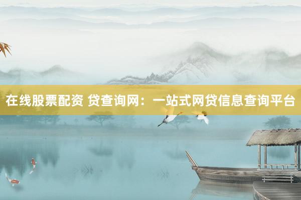 在线股票配资 贷查询网：一站式网贷信息查询平台